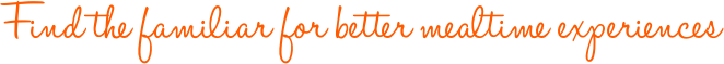 Find the familiar for better mealtime experiences Find the familiar for better mealtime experiences