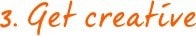 3. Get creative 3. Get creative