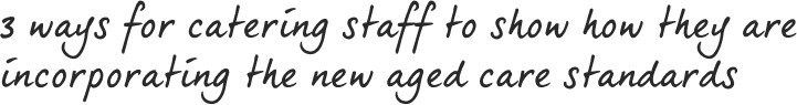 3 ways for catering staff to show how they are incorporating the new Aged Care Standards 3 ways for catering staff to show how they are incorporating the new Aged Care Standards