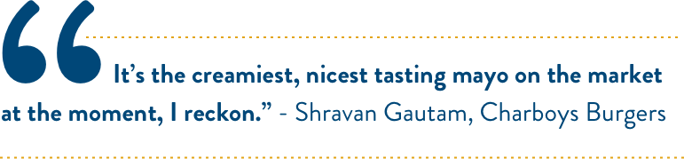 It’s the creamiest, nicest tasting mayo on the market at the moment, I reckon.” - Shravan Gautam, Charboys Burgers It’s the creamiest, nicest tasting mayo on the market at the moment, I reckon.” - Shravan Gautam, Charboys Burgers