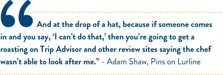 And at the drop of a hat, because if someone comes in and you say, ‘I can’t do that,’ then you’re going to get a roasting on Trip Advisor and other review sites saying the chef wasn’t able to look after me.” - Adam Shaw, Pins on Lurline And at the drop of a hat, because if someone comes in and you say, ‘I can’t do that,’ then you’re going to get a roasting on Trip Advisor and other review sites saying the chef wasn’t able to look after me.” - Adam Shaw, Pins on Lurline